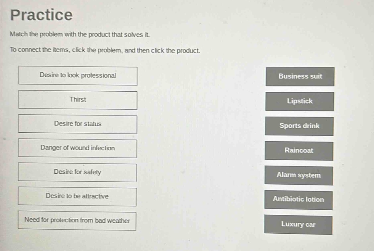 practice\nmatch the problem with the product that solves it.\nto connect the items, click the problem, and then click the product.\ndesire to look professional\nthirst\ndesire for status\ndanger of wound infection\ndesire for safety\ndesire to be attractive\nneed for protection from bad weather\nbusiness suit\nlipstick\nsports drink\nraincoat\nalarm system\nantibiotic lotion\nluxury car