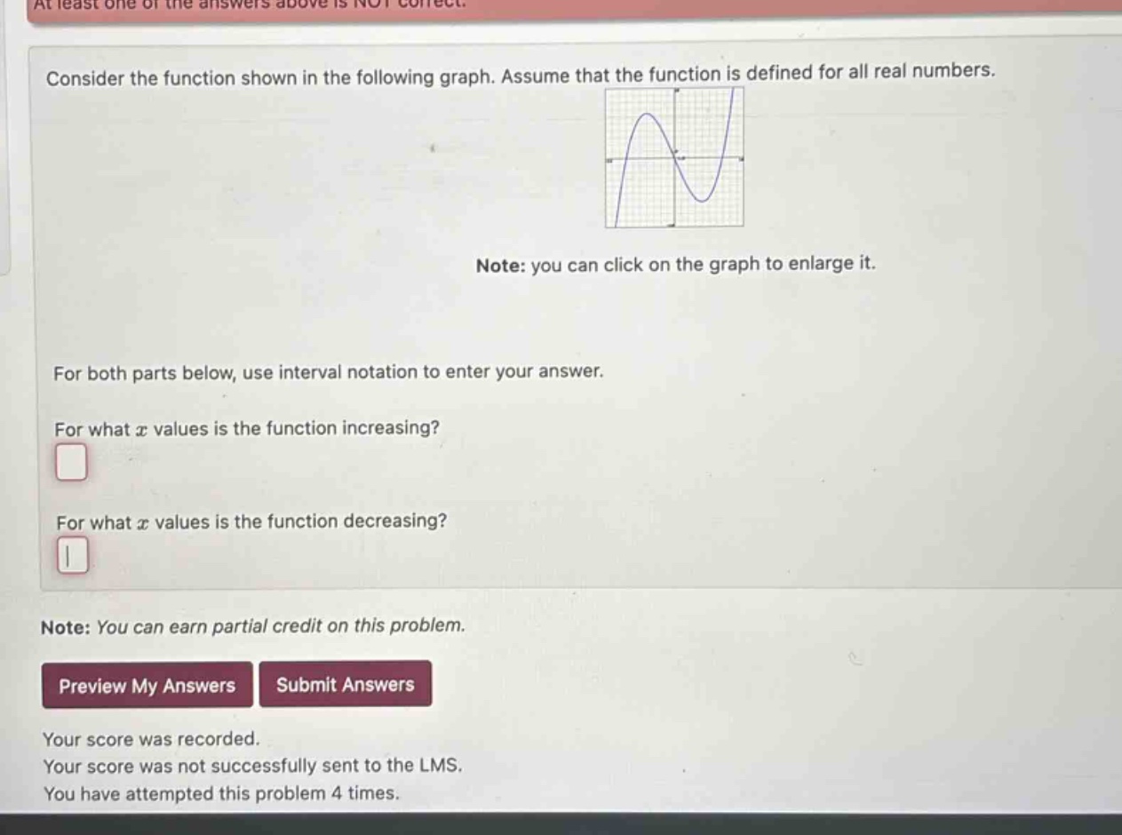 at least one of the answers above is not correct. consider the function shown in the following graph. assume that the function is defined for all real numbers. note: you can click on the graph to enlarge it. for both parts below, use interval notation to enter your answer. for what x values is the function increasing? for what x values is the function decreasing? note: you can earn partial credit on this problem. preview my answers submit answers your score was recorded. your score was not successfully sent to the lms. you have attempted this problem 4 times.