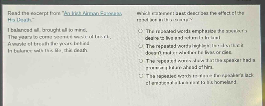 read the excerpt from \an irish airman foresees his death.\ i balanced all, brought all to mind, the years to come seemed waste of breath, a waste of breath the years behind in balance with this life, this death. which statement best describes the effect of the repetition in this excerpt? the repeated words emphasize the speakers desire to live and return to ireland. the repeated words highlight the idea that it doesnt matter whether he lives or dies. the repeated words show that the speaker had a promising future ahead of him. the repeated words reinforce the speakers lack of emotional attachment to his homeland.