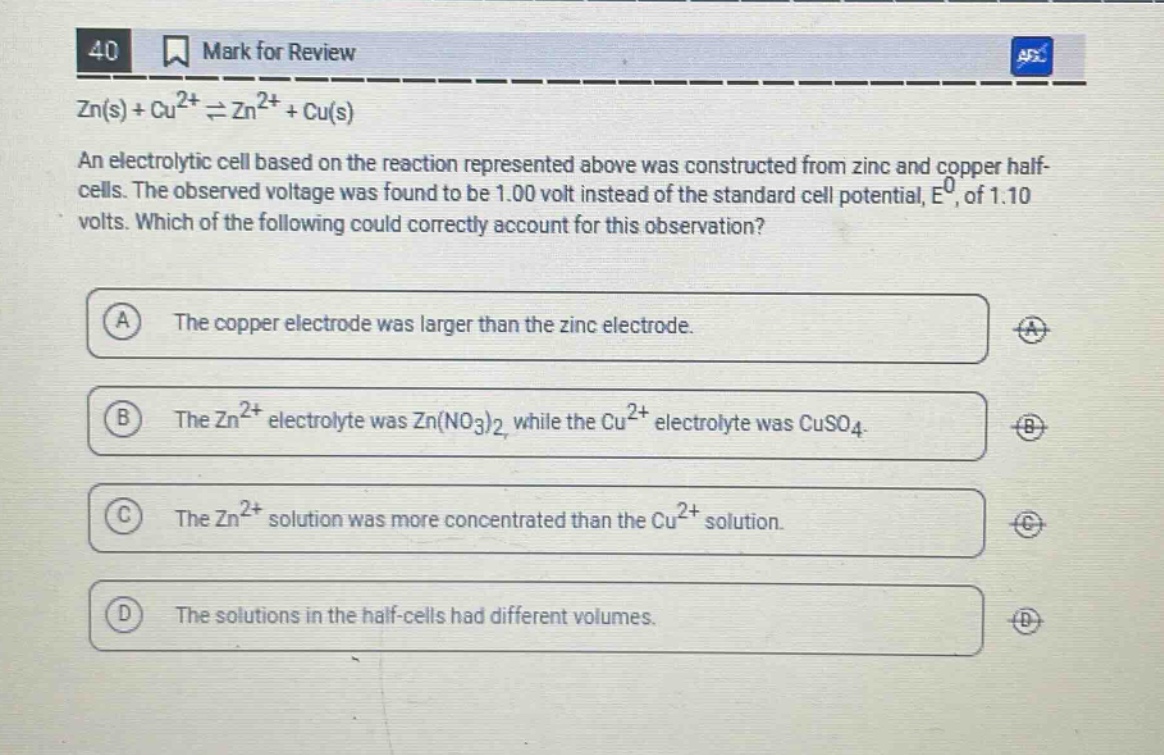 40 mark for review zn(s) + cu²⁺ ⇌ zn²⁺ + cu(s) an electrolytic cell based on the reaction represented above was constructed from zinc and copper half - cells. the observed voltage was found to be 1.00 volt instead of the standard cell potential, e⁰, of 1.10 volts. which of the following could correctly account for this observation? a the copper electrode was larger than the zinc electrode. b the zn²⁺ electrolyte was zn(no₃)₂ while the cu²⁺ electrolyte was cuso₄. c the zn²⁺ solution was more concentrated than the cu²⁺ solution. d the solutions in the half - cells had different volumes.