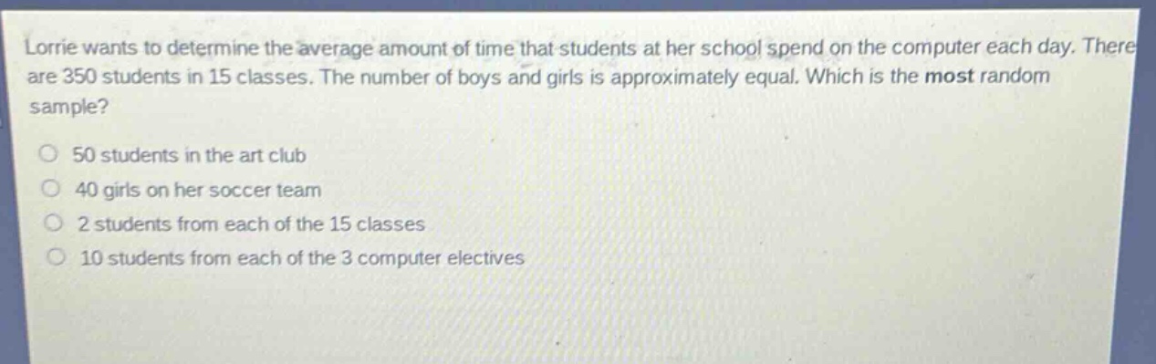 lorrie wants to determine the average amount of time that students at her school spend on the computer each day. there are 350 students in 15 classes. the number of boys and girls is approximately equal. which is the most random sample? 50 students in the art club 40 girls on her soccer team 2 students from each of the 15 classes 10 students from each of the 3 computer electives