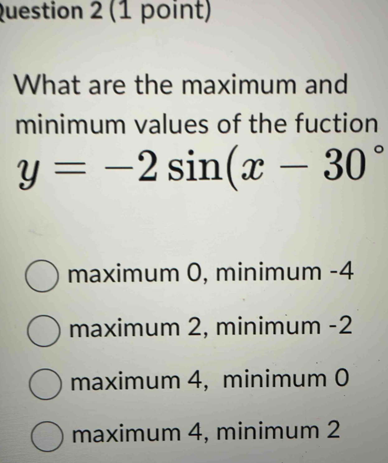 question 2 (1 point)\nwhat are the maximum and minimum values of the fuction y = - 2 sin(x - 30°)\nmaximum 0, minimum -4\nmaximum 2, minimum -2\nmaximum 4, minimum 0\nmaximum 4, minimum 2