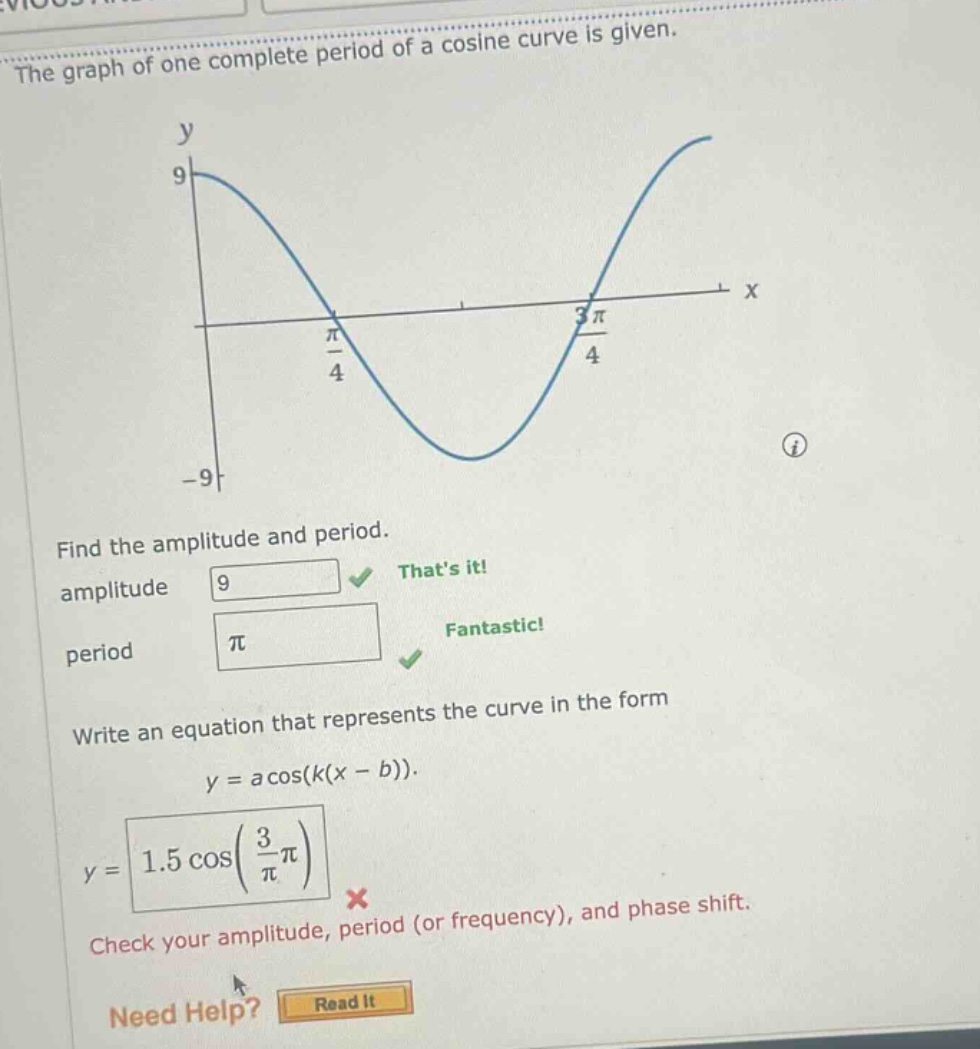 the graph of one complete period of a cosine curve is given. find the amplitude and period. amplitude 9 thats it! period π fantastic! write an equation that represents the curve in the form y = a cos(k(x - b)). y = 1.5 cos(3/π π) × check your amplitude, period (or frequency), and phase shift. need help? read it
