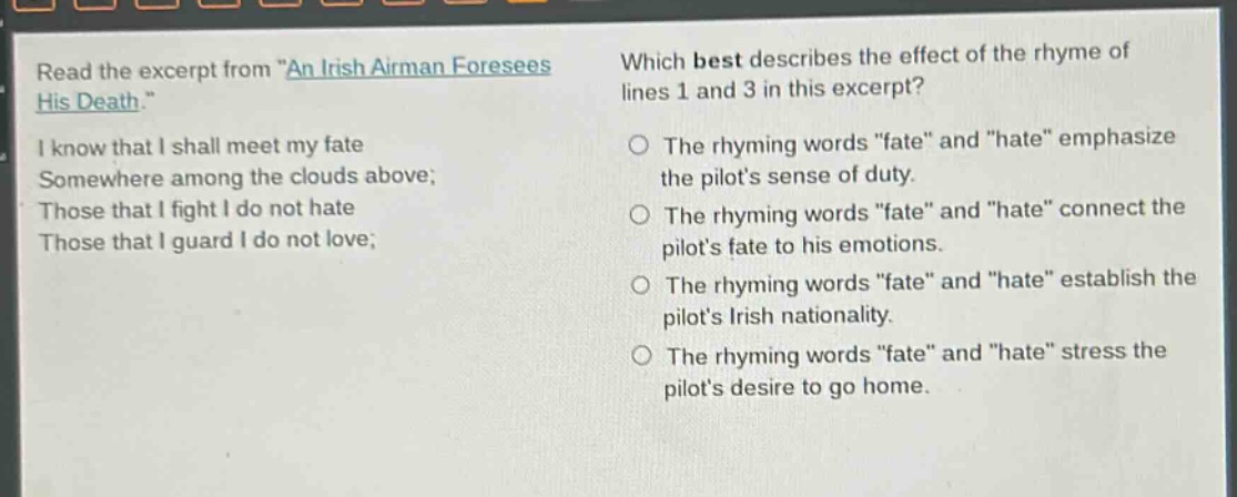 read the excerpt from \an irish airman foresees his death.\ i know that i shall meet my fate somewhere among the clouds above; those that i fight i do not hate those that i guard i do not love; which best describes the effect of the rhyme of lines 1 and 3 in this excerpt? the rhyming words \fate\ and \hate\ emphasize the pilots sense of duty. the rhyming words \fate\ and \hate\ connect the pilots fate to his emotions. the rhyming words \fate\ and \hate\ establish the pilots irish nationality. the rhyming words \fate\ and \hate\ stress the pilots desire to go home.