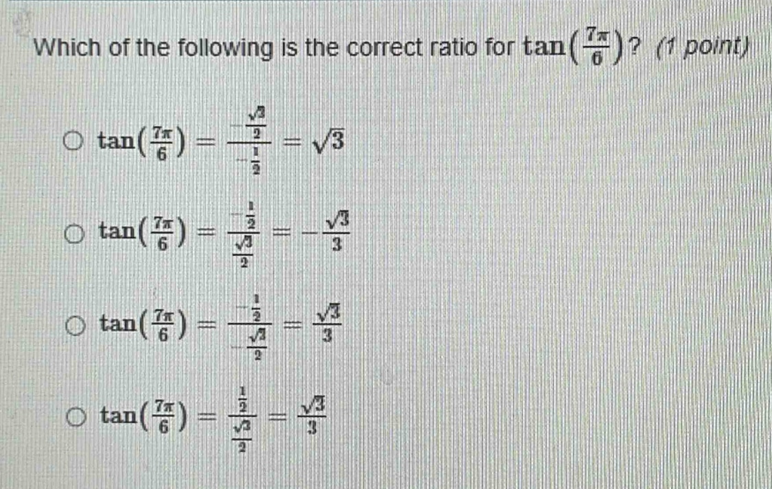 which of the following is the correct ratio for tan(7π/6)? (1 point) o tan(7π/6) = (√2/2)/(-1/2) = √3 o tan(7π/6) = (-1/2)/(√3/2) = -√3/3 o tan(7π/6) = (-1/2)/(-√3/2) = √3/3 o tan(7π/6) = (1/2)/(√3/2) = √3/3