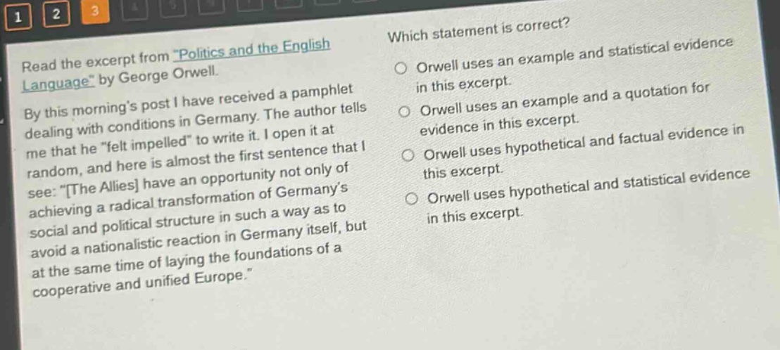 read the excerpt from \politics and the english language\ by george orwell. by this mornings post i have received a pamphlet dealing with conditions in germany. the author tells me that he \felt impelled\ to write it. i open it at random, and here is almost the first sentence that i see: \the allies have an opportunity not only of achieving a radical transformation of germanys social and political structure in such a way as to avoid a nationalistic reaction in germany itself, but at the same time of laying the foundations of a cooperative and unified europe.\ which statement is correct? orwell uses an example and statistical evidence in this excerpt. orwell uses an example and a quotation for evidence in this excerpt. orwell uses hypothetical and factual evidence in this excerpt. orwell uses hypothetical and statistical evidence in this excerpt.