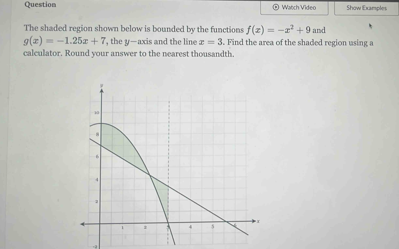 question the shaded region shown below is bounded by the functions f(x)=-x² + 9 and g(x)=-1.25x + 7, the y - axis and the line x = 3. find the area of the shaded region using a calculator. round your answer to the nearest thousandth.