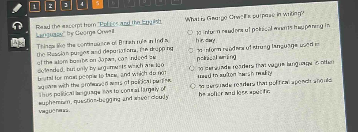 read the excerpt from \politics and the english language\ by george orwell. things like the continuance of british rule in india, the russian purges and deportations, the dropping of the atom bombs on japan, can indeed be defended, but only by arguments which are too brutal for most people to face, and which do not square with the professed aims of political parties. thus political language has to consist largely of euphemism, question - begging and sheer cloudy vagueness. what is george orwells purpose in writing? to inform readers of political events happening in his day to inform readers of strong language used in political writing to persuade readers that vague language is often used to soften harsh reality to persuade readers that political speech should be softer and less specific
