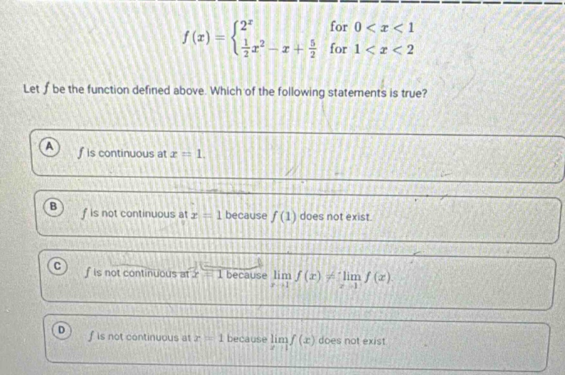 let f be the function defined above. which of the following statements is true? a f is continuous at x = 1. b f is not continuous at x = 1 because f(1) does not exist. c f is not continuous at x = 1 because lim f(x) ≠ lim f(x). d f is not continuous at x = 1 because lim f(x) does not exist