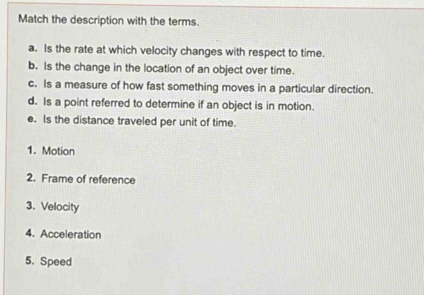 match the description with the terms.\na. is the rate at which velocity changes with respect to time.\nb. is the change in the location of an object over time.\nc. is a measure of how fast something moves in a particular direction.\nd. is a point referred to determine if an object is in motion.\ne. is the distance traveled per unit of time.\n1. motion\n2. frame of reference\n3. velocity\n4. acceleration\n5. speed