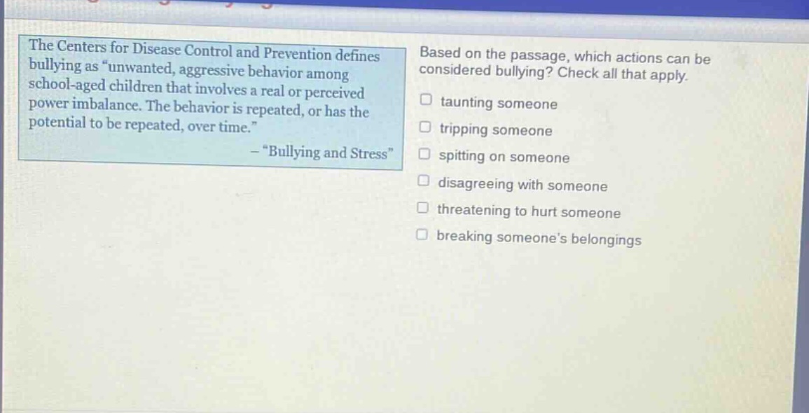 the centers for disease control and prevention defines bullying as \unwanted, aggressive behavior among school - aged children that involves a real or perceived power imbalance. the behavior is repeated, or has the potential to be repeated, over time.\ - \bullying and stress\ based on the passage, which actions can be considered bullying? check all that apply. taunting someone tripping someone spitting on someone disagreeing with someone threatening to hurt someone breaking someones belongings