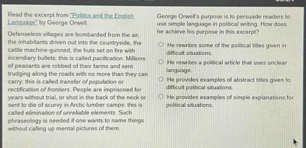 read the excerpt from \politics and the english language\ by george orwell. defenseless villages are bombarded from the air, the inhabitants driven out into the countryside, the cattle machine - gunned, the huts set on fire with incendiary bullets: this is called pacification. millions of peasants are robbed of their farms and sent trudging along the roads with no more than they can carry: this is called transfer of population or rectification of frontiers. people are imprisoned for years without trial, or shot in the back of the neck or sent to die of scurvy in arctic lumber camps: this is called elimination of unreliable elements. such phraseology is needed if one wants to name things without calling up mental pictures of them. george orwells purpose is to persuade readers to use simple language in political writing. how does he achieve his purpose in this excerpt? he rewrites some of the political titles given in difficult situations. he rewrites a political article that uses unclear language. he provides examples of abstract titles given to difficult political situations. he provides examples of simple explanations for political situations.