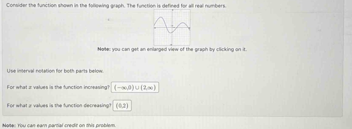 consider the function shown in the following graph. the function is defined for all real numbers. note: you can get an enlarged view of the graph by clicking on it. use interval notation for both parts below. for what x values is the function increasing? (-∞,0) ∪ (2,∞) for what x values is the function decreasing? (0,2) note: you can earn partial credit on this problem.
