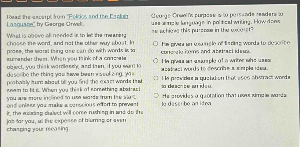 read the excerpt from \politics and the english language\ by george orwell. what is above all needed is to let the meaning choose the word, and not the other way about. in prose, the worst thing one can do with words is to surrender them. when you think of a concrete object, you think wordlessly, and then, if you want to describe the thing you have been visualizing, you probably hunt about till you find the exact words that seem to fit it. when you think of something abstract you are more inclined to use words from the start, and unless you make a conscious effort to prevent it, the existing dialect will come rushing in and do the job for you, at the expense of blurring or even changing your meaning. george orwells purpose is to persuade readers to use simple language in political writing. how does he achieve this purpose in the excerpt? he gives an example of finding words to describe concrete items and abstract ideas. he gives an example of a writer who uses abstract words to describe a simple idea. he provides a quotation that uses abstract words to describe an idea. he provides a quotation that uses simple words to describe an idea.