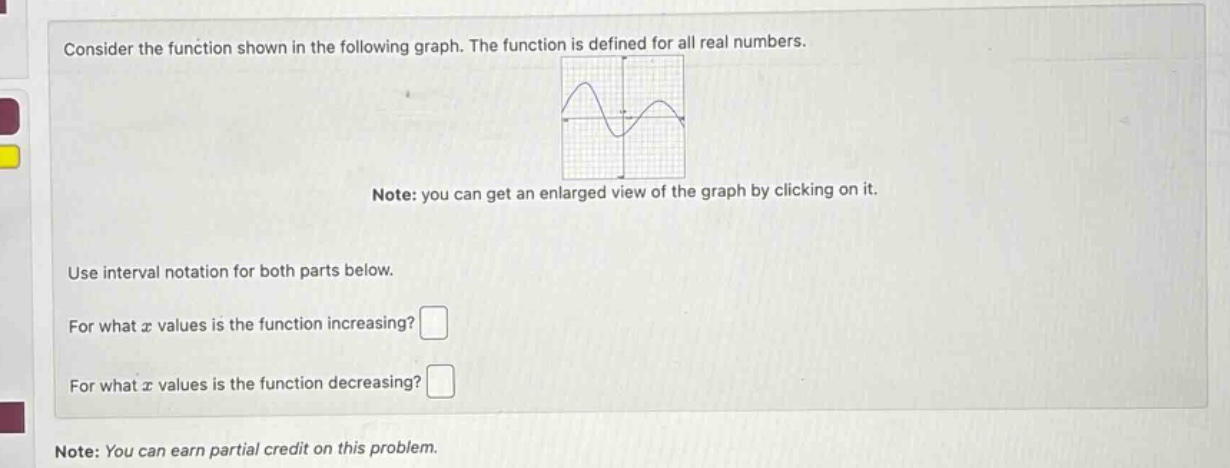 consider the function shown in the following graph. the function is defined for all real numbers. note: you can get an enlarged view of the graph by clicking on it. use interval notation for both parts below. for what x values is the function increasing? for what x values is the function decreasing? note: you can earn partial credit on this problem.