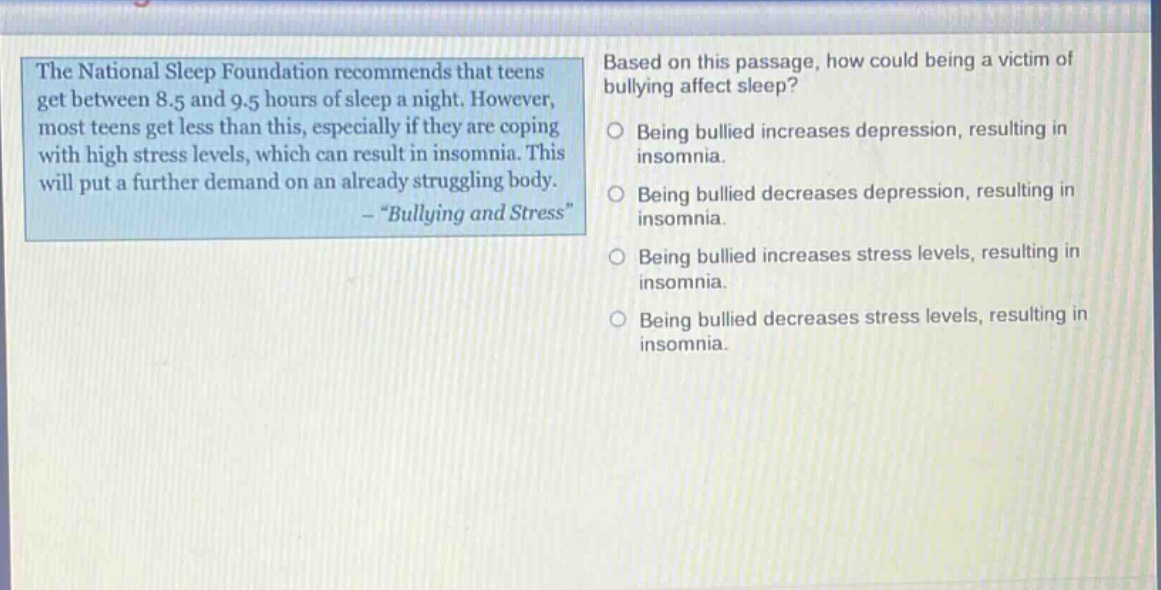 the national sleep foundation recommends that teens get between 8.5 and 9.5 hours of sleep a night. however, most teens get less than this, especially if they are coping with high stress levels, which can result in insomnia. this will put a further demand on an already struggling body. - \bullying and stress\ based on this passage, how could being a victim of bullying affect sleep? being bullied increases depression, resulting in insomnia. being bullied decreases depression, resulting in insomnia. being bullied increases stress levels, resulting in insomnia. being bullied decreases stress levels, resulting in insomnia.