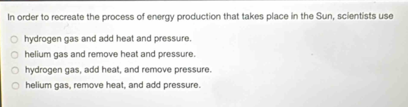 in order to recreate the process of energy production that takes place in the sun, scientists use hydrogen gas and add heat and pressure. helium gas and remove heat and pressure. hydrogen gas, add heat, and remove pressure. helium gas, remove heat, and add pressure.