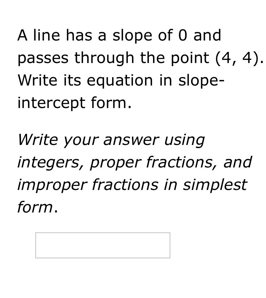 a line has a slope of 0 and passes through the point (4, 4). write its equation in slope - intercept form. write your answer using integers, proper fractions, and improper fractions in simplest form.
