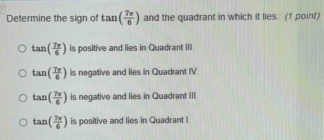 determine the sign of tan(7π/6) and the quadrant in which it lies. (1 point)\no tan(7π/6) is positive and lies in quadrant iii.\no tan(7π/6) is negative and lies in quadrant iv.\no tan(7π/6) is negative and lies in quadrant iii.\no tan(7π/6) is positive and lies in quadrant i.