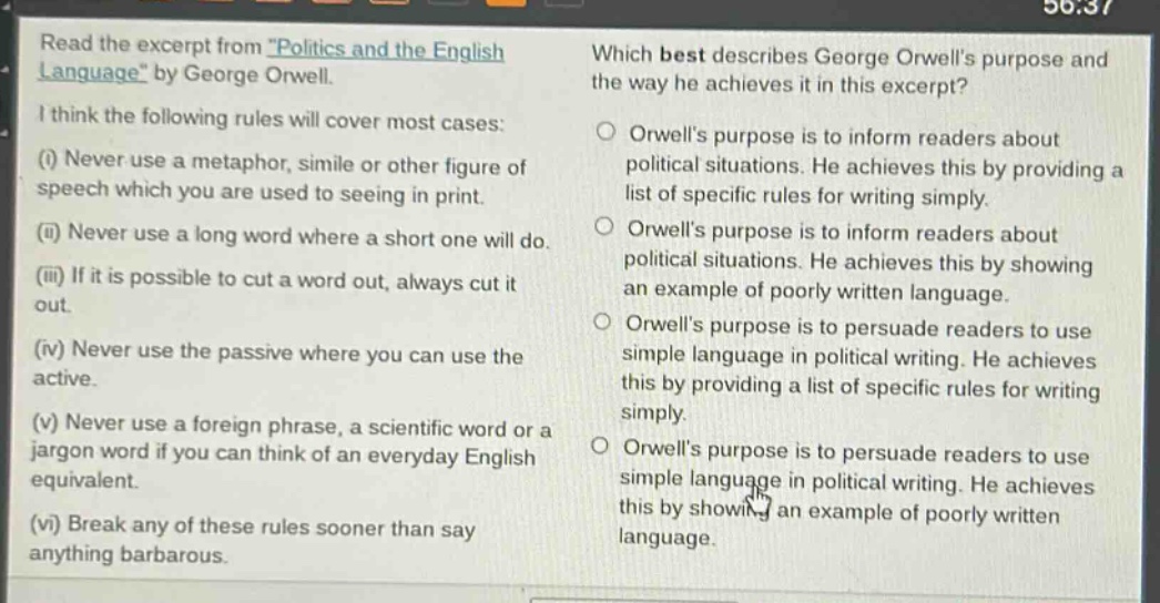 read the excerpt from \politics and the english language\ by george orwell. i think the following rules will cover most cases: (i) never use a metaphor, simile or other figure of speech which you are used to seeing in print. (ii) never use a long word where a short one will do. (iii) if it is possible to cut a word out, always cut it out. (iv) never use the passive where you can use the active. (v) never use a foreign phrase, a scientific word or a jargon word if you can think of an everyday english equivalent. (vi) break any of these rules sooner than say anything barbarous. which best describes george orwells purpose and the way he achieves it in this excerpt? orwells purpose is to inform readers about political situations. he achieves this by providing a list of specific rules for writing simply. orwells purpose is to inform readers about political situations. he achieves this by showing an example of poorly written language. orwells purpose is to persuade readers to use simple language in political writing. he achieves this by providing a list of specific rules for writing simply. orwells purpose is to persuade readers to use simple language in political writing. he achieves this by showing an example of poorly written language.