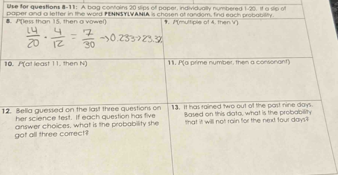 use for questions 8 - 11: a bag contains 20 slips of paper, individually numbered 1 - 20. if a slip of paper and a letter in the word pennsylvania is chosen at random, find each probability. 8. p(less than 15, then a vowel) 9. p(multiple of 4, then v) 10. p(at least 11, then n) 11. p(a prime number, then a consonant) 12. bella guessed on the last three questions on her science test. if each question has five answer choices, what is the probability she got all three correct? 13. it has rained two out of the past nine days. based on this data, what is the probability that it will not rain for the next four days?