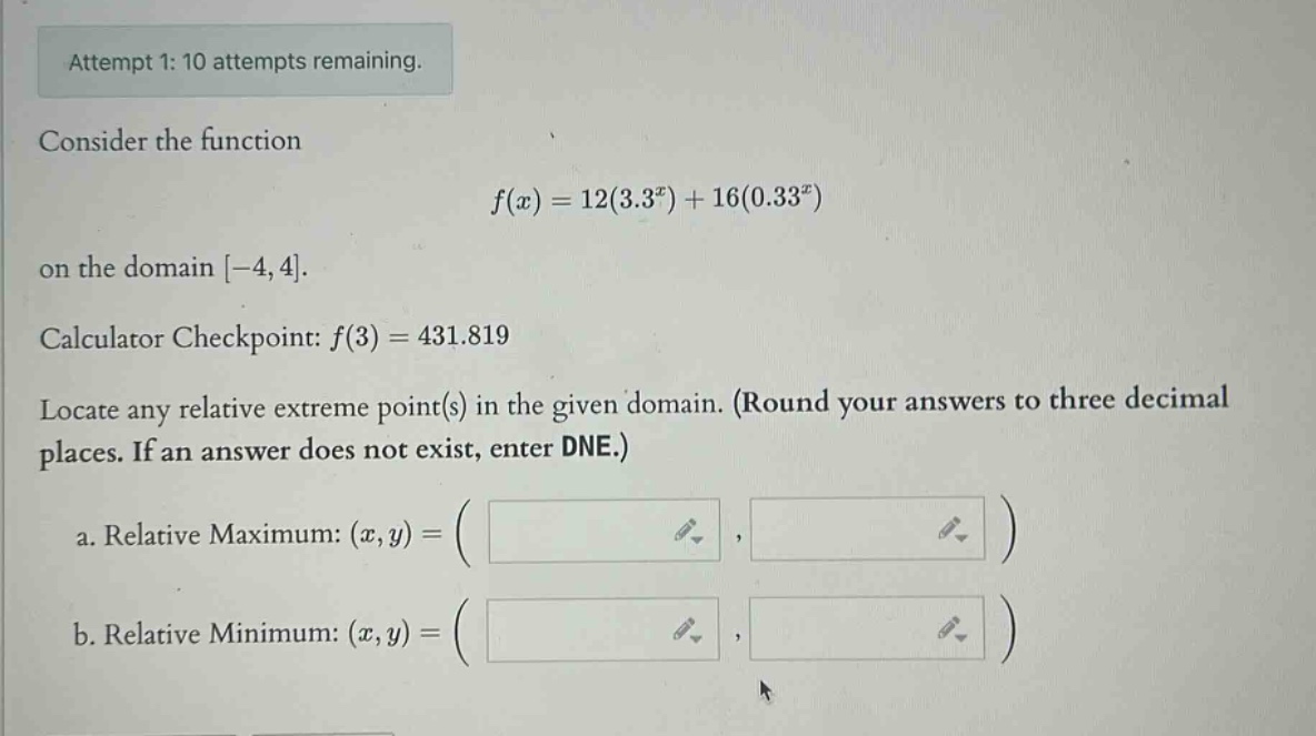 attempt 1: 10 attempts remaining. consider the function f(x)=12(3.3^x)+16(0.33^x) on the domain -4,4. calculator checkpoint: f(3)=431.819 locate any relative extreme point(s) in the given domain. (round your answers to three decimal places. if an answer does not exist, enter dne.) a. relative maximum: (x,y)=( ) b. relative minimum: (x,y)=( )