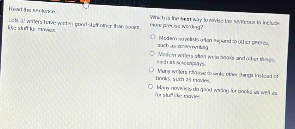 read the sentence. lots of writers have written good stuff other than books, like stuff for movies. which is the best way to revise the sentence to include more precise wording? modern novelists often expand to other genres, such as screenwriting. modern writers often write books and other things, such as screenplays. many writers choose to write other things instead of books, such as movies. many novelists do good writing for books as well as for stuff like movies.