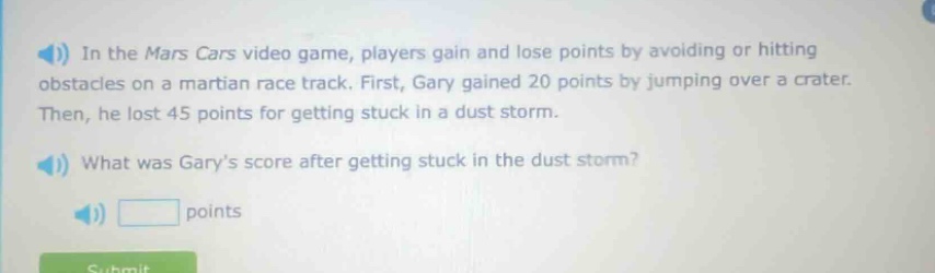 in the mars cars video game, players gain and lose points by avoiding or hitting obstacles on a martian race track. first, gary gained 20 points by jumping over a crater. then, he lost 45 points for getting stuck in a dust storm. what was garys score after getting stuck in the dust storm? points