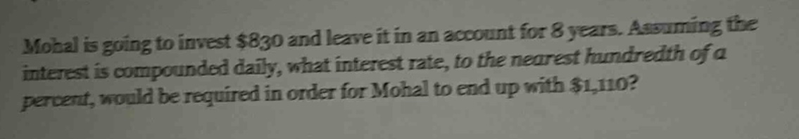 mohal is going to invest $830 and leave it in an account for 8 years. assuming the interest is compounded daily, what interest rate, to the nearest hundredth of a percent, would be required in order for mohal to end up with $1,110?