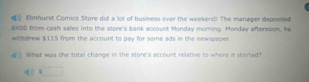 elmhurst comics store did a lot of business over the weekend! the manager deposited $400 from cash sales into the stores bank account monday morning. monday afternoon, he withdrew $115 from the account to pay for some ads in the newspaper. what was the total change in the stores account relative to where it started?
