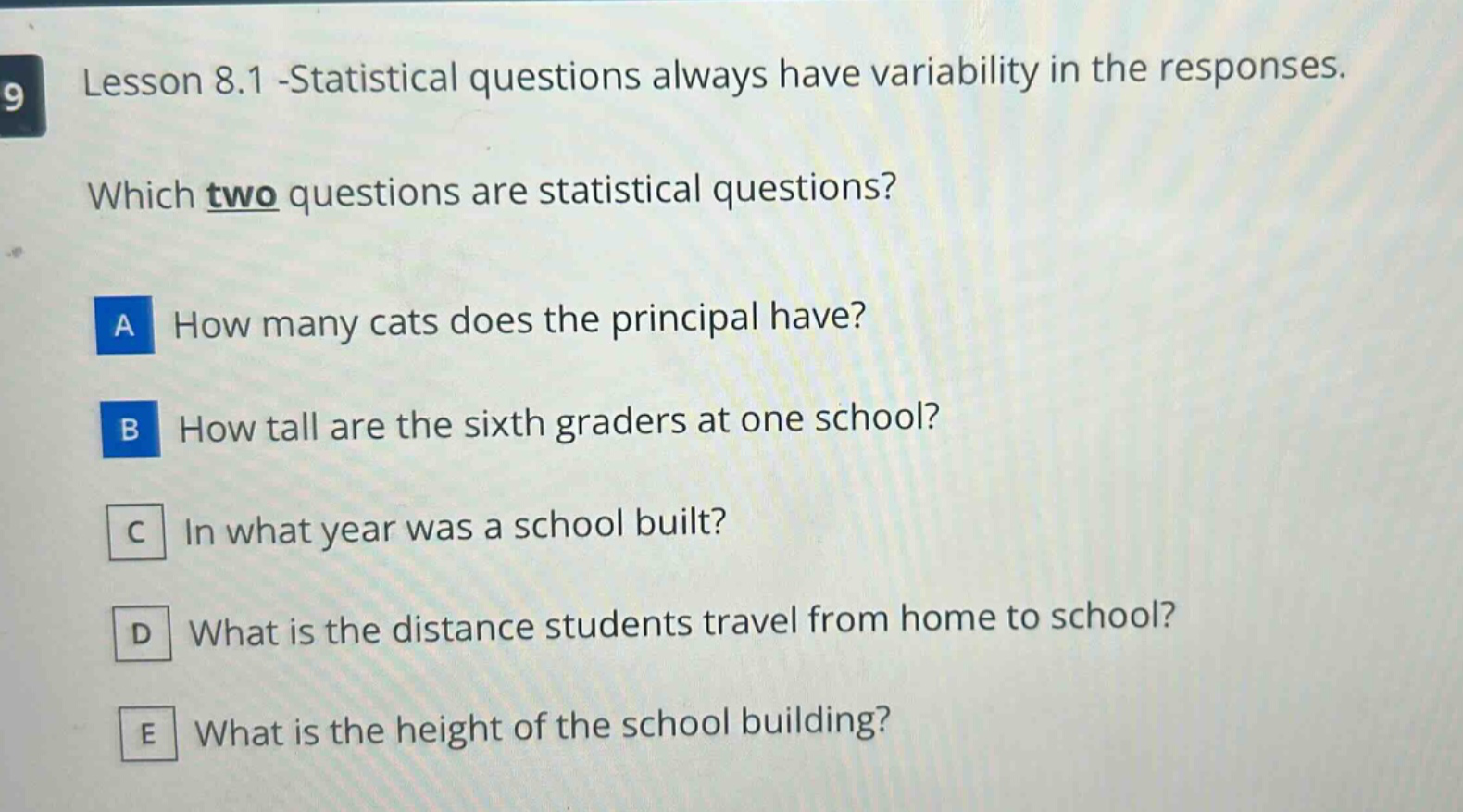 lesson 8.1 -statistical questions always have variability in the responses. which two questions are statistical questions? a how many cats does the principal have? b how tall are the sixth graders at one school? c in what year was a school built? d what is the distance students travel from home to school? e what is the height of the school building?