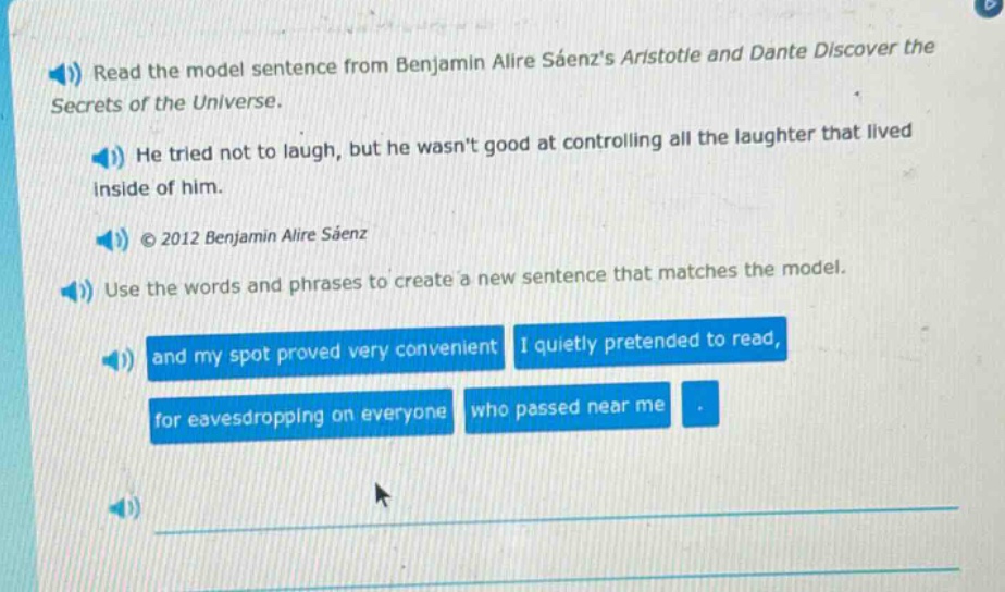 read the model sentence from benjamin alire sáenzs aristotle and dante discover the secrets of the universe. he tried not to laugh, but he wasnt good at controlling all the laughter that lived inside of him. © 2012 benjamin alire sáenz use the words and phrases to create a new sentence that matches the model. and my spot proved very convenient i quietly pretended to read, for eavesdropping on everyone who passed near me