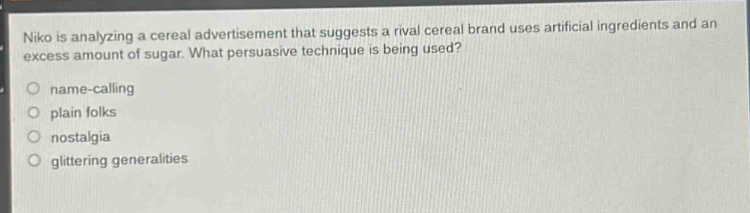 niko is analyzing a cereal advertisement that suggests a rival cereal brand uses artificial ingredients and an excess amount of sugar. what persuasive technique is being used?\nname - calling\nplain folks\nnostalgia\nglittering generalities