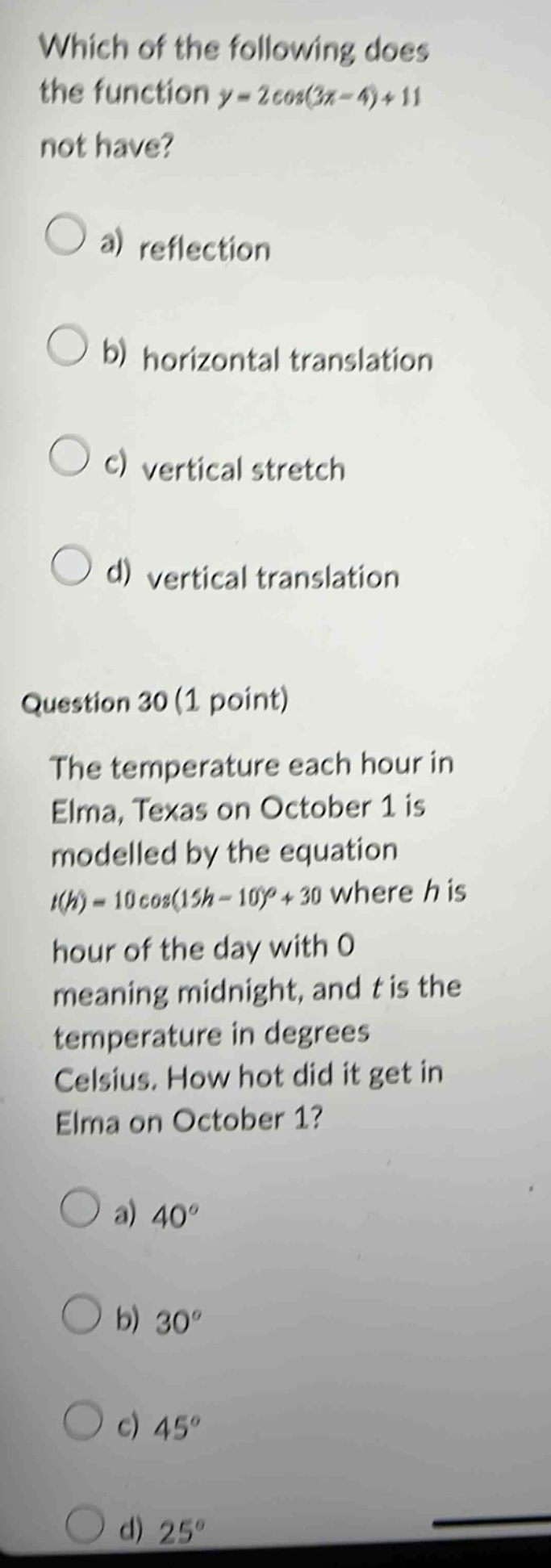 which of the following does the function y = 2cos(3x - 4)+11 not have? a) reflection b) horizontal translation c) vertical stretch d) vertical translation question 30 (1 point) the temperature each hour in elma, texas on october 1 is modelled by the equation t(h)=10cos(15h - 10)+30 where h is hour of the day with 0 meaning midnight, and t is the temperature in degrees celsius. how hot did it get in elma on october 1? a) 40° b) 30° c) 45° d) 25°