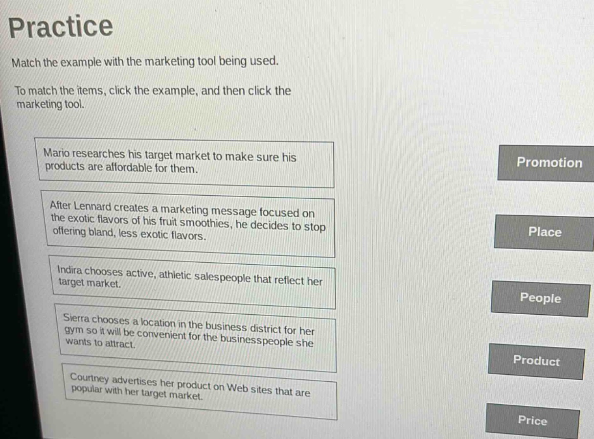 practice\nmatch the example with the marketing tool being used.\nto match the items, click the example, and then click the marketing tool.\nmario researches his target market to make sure his products are affordable for them.\nafter lennard creates a marketing message focused on the exotic flavors of his fruit smoothies, he decides to stop offering bland, less exotic flavors.\nindira chooses active, athletic salespeople that reflect her target market.\nsierra chooses a location in the business district for her gym so it will be convenient for the businesspeople she wants to attract.\ncourtney advertises her product on web sites that are popular with her target market.\npromotion\nplace\npeople\nproduct\nprice