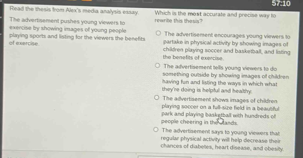 read the thesis from alexs media analysis essay. the advertisement pushes young viewers to exercise by showing images of young people playing sports and listing for the viewers the benefits of exercise. which is the most accurate and precise way to rewrite this thesis? the advertisement encourages young viewers to partake in physical activity by showing images of children playing soccer and basketball, and listing the benefits of exercise. the advertisement tells young viewers to do something outside by showing images of children having fun and listing the ways in which what theyre doing is helpful and healthy. the advertisement shows images of children playing soccer on a full - size field in a beautiful park and playing basketball with hundreds of people cheering in the stands. the advertisement says to young viewers that regular physical activity will help decrease their chances of diabetes, heart disease, and obesity.