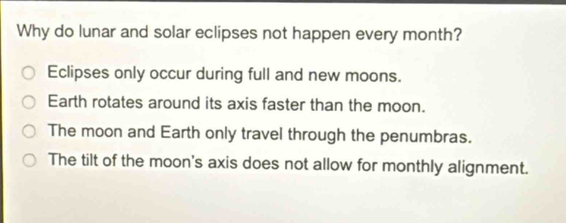 why do lunar and solar eclipses not happen every month? eclipses only occur during full and new moons. earth rotates around its axis faster than the moon. the moon and earth only travel through the penumbras. the tilt of the moons axis does not allow for monthly alignment.
