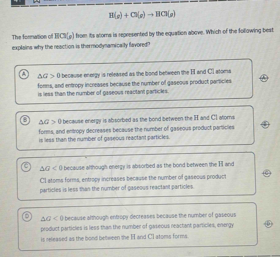 h(g) + cl(g) → hcl(g)\nthe formation of hcl(g) from its atoms is represented by the equation above. which of the following best explains why the reaction is thermodynamically favored?\na δg > 0 because energy is released as the bond between the h and cl atoms forms, and entropy increases because the number of gaseous product particles is less than the number of gaseous reactant particles.\nb δg > 0 because energy is absorbed as the bond between the h and cl atoms forms, and entropy decreases because the number of gaseous product particles is less than the number of gaseous reactant particles.\nc δg < 0 because although energy is absorbed as the bond between the h and cl atoms forms, entropy increases because the number of gaseous product particles is less than the number of gaseous reactant particles.\nd δg < 0 because although entropy decreases because the number of gaseous product particles is less than the number of gaseous reactant particles, energy is released as the bond between the h and cl atoms forms.