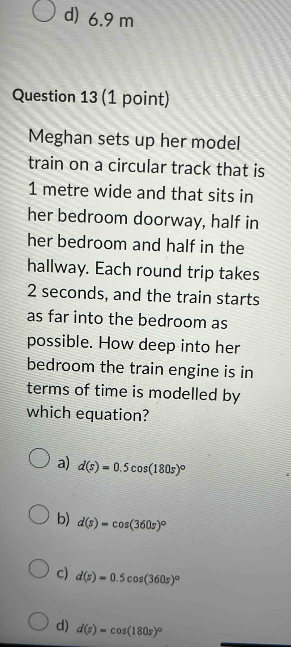 question 13 (1 point) meghan sets up her model train on a circular track that is 1 metre wide and that sits in her bedroom doorway, half in her bedroom and half in the hallway. each round trip takes 2 seconds, and the train starts as far into the bedroom as possible. how deep into her bedroom the train engine is in terms of time is modelled by which equation? a) d(s)=0.5cos(180s)° b) d(s)=cos(360s)° c) d(s)=0.5cos(360s)° d) d(s)=cos(180s)°