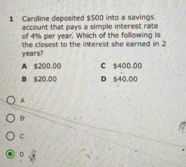 1 caroline deposited $500 into a savings account that pays a simple interest rate of 4% per year. which of the following is the closest to the interest she earned in 2 years? a $200.00 c $400.00 b $20.00 d $40.00