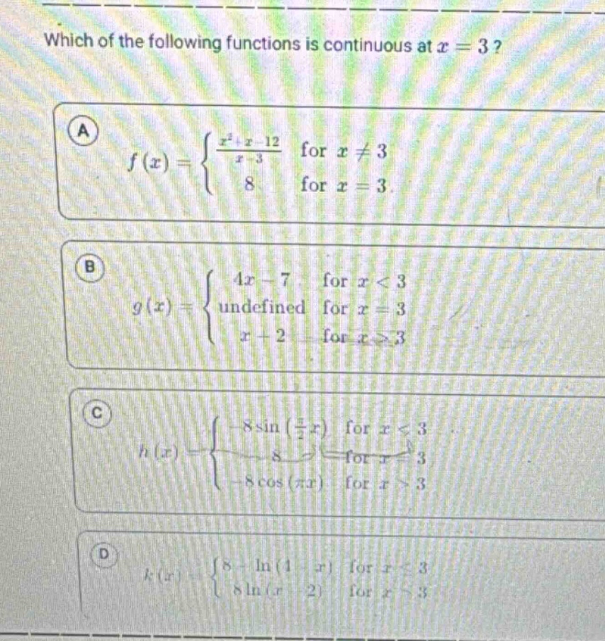 which of the following functions is continuous at x = 3? a f(x)={ (x^2+x - 12)/(x - 3) for x≠3; 8 for x = 3 } b g(x)={ 4x - 7 for x<3; undefined for x = 3; x + 2 for x≥3 } c h(x)={ - 8sin((π/2)x) for x<3; 8 for x = 3; - 8cos(πx) for x>3 } d k(x)={ 8+ln(1 - x) for x≤3; 8ln(x - 2) for x>3 }