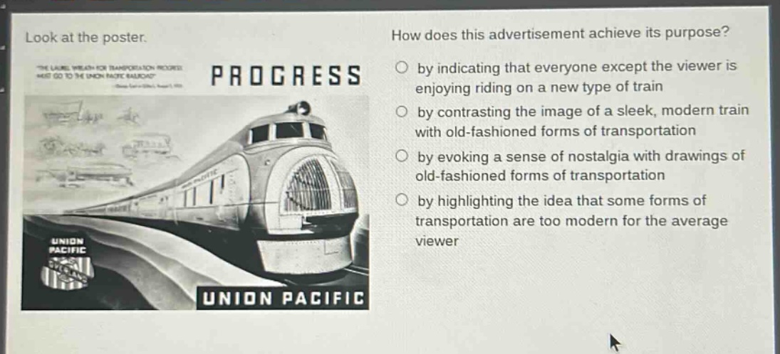 look at the poster. how does this advertisement achieve its purpose? by indicating that everyone except the viewer is enjoying riding on a new type of train by contrasting the image of a sleek, modern train with old - fashioned forms of transportation by evoking a sense of nostalgia with drawings of old - fashioned forms of transportation by highlighting the idea that some forms of transportation are too modern for the average viewer