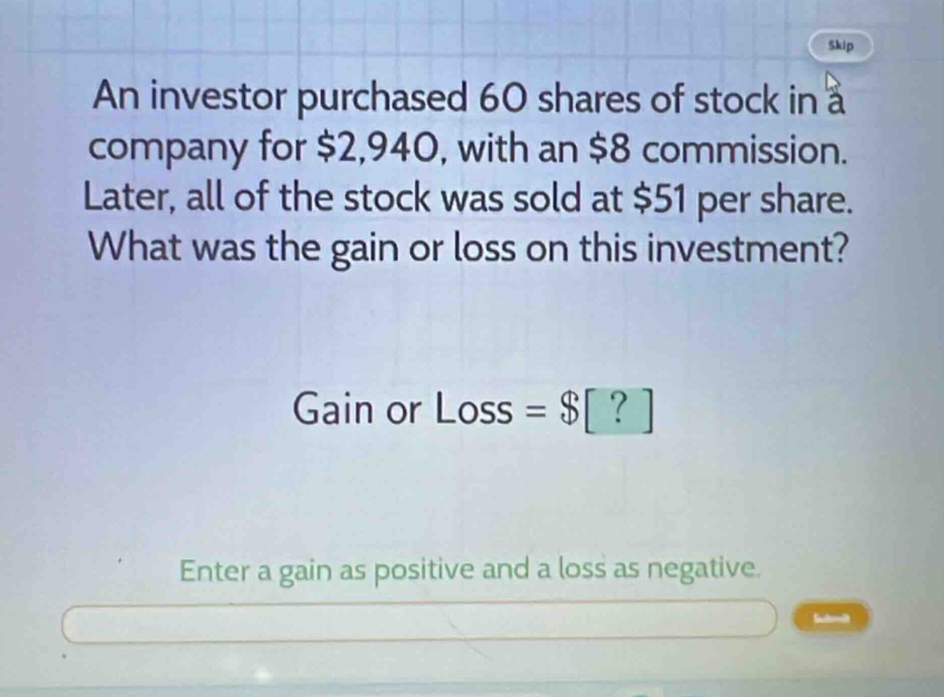 an investor purchased 60 shares of stock in a company for $2,940, with an $8 commission. later, all of the stock was sold at $51 per share. what was the gain or loss on this investment? gain or loss = $? enter a gain as positive and a loss as negative.