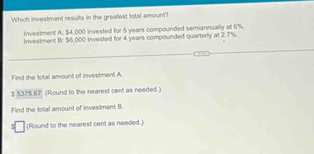 which investment results in the greatest total amount? investment a: $4,000 invested for 5 years compounded semiannually at 6%. investment b: $6,000 invested for 4 years compounded quarterly at 2.7%. find the total amount of investment a. $5375.67 (round to the nearest cent as needed.) find the total amount of investment b. $ (round to the nearest cent as needed.)