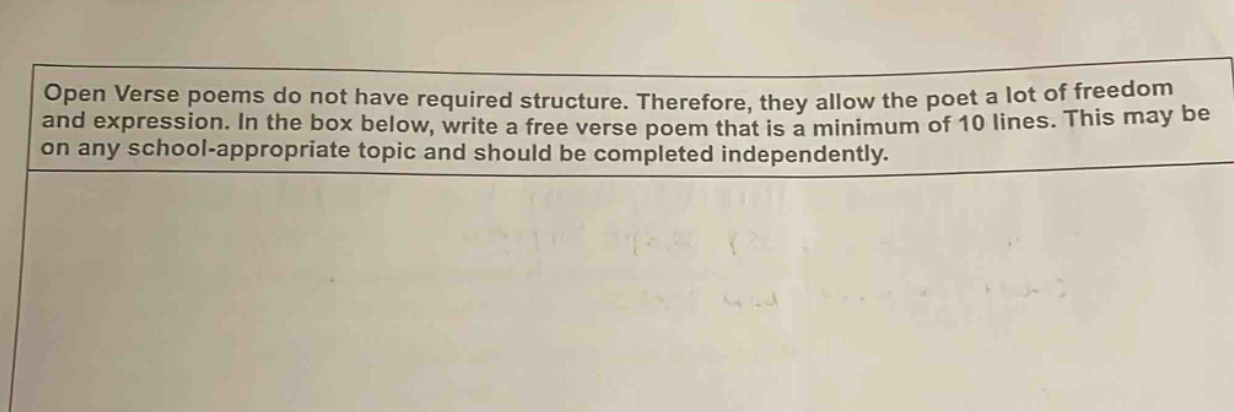 open verse poems do not have required structure. therefore, they allow the poet a lot of freedom and expression. in the box below, write a free verse poem that is a minimum of 10 lines. this may be on any school - appropriate topic and should be completed independently.