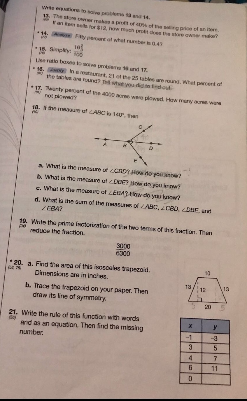 write equations to solve problems 13 and 14. 13. the store owner makes a profit of 40% of the selling price of an item. if an item sells for $12, how much profit does the store owner make? 14. analyze fifty percent of what number is 0.4? 15. simplify: 16 2/3 / 100 use ratio boxes to solve problems 16 and 17. 16. justify in a restaurant, 21 of the 25 tables are round. what percent of the tables are round? tell what you did to find out. 17. twenty percent of the 4000 acres were plowed. how many acres were not plowed? 18. if the measure of ∠abc is 140°, then a. what is the measure of ∠cbd? how do you know? b. what is the measure of ∠dbe? how do you know? c. what is the measure of ∠eba? how do you know? d. what is the sum of the measures of ∠abc, ∠cbd, ∠dbe, and ∠eba? 19. write the prime factorization of the two terms of this fraction. then reduce the fraction. 3000/6300 20. a. find the area of this isosceles trapezoid. dimensions are in inches. b. trace the trapezoid on your paper. then draw its line of symmetry. 21. write the rule of this function with words and as an equation. then find the missing number. x y -1 -3 3 5 4 7 6 11 0