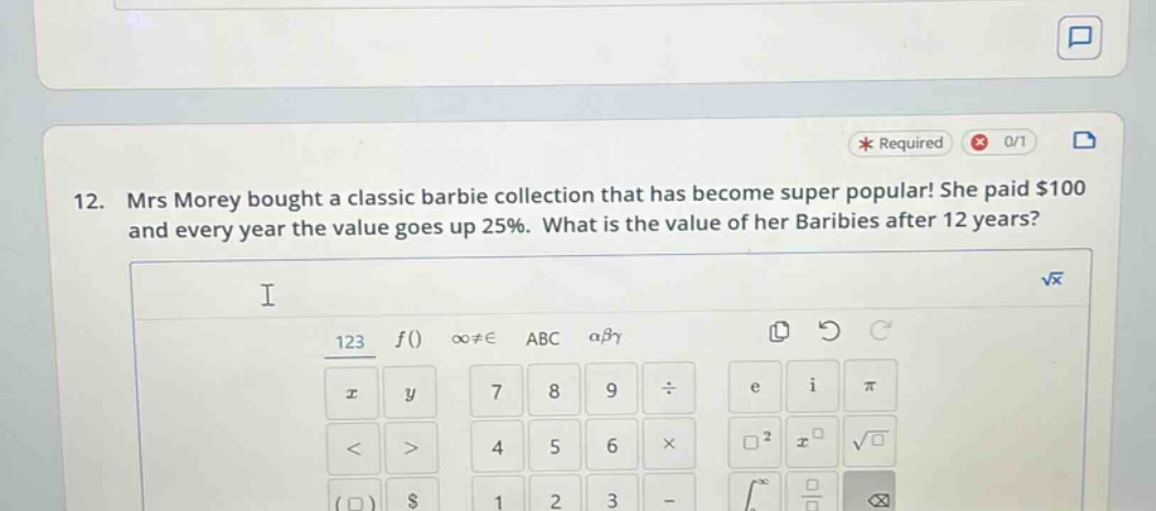 12. mrs morey bought a classic barbie collection that has become super popular! she paid $100 and every year the value goes up 25%. what is the value of her baribies after 12 years?
