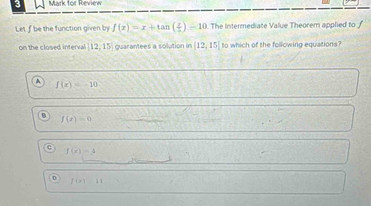 let f be the function given by f(x)=x + tan(x/5)-10. the intermediate value theorem applied to f on the closed interval 12,15 guarantees a solution in 12,15 to which of the following equations? a f(x)= - 10 b f(x)=0 c f(x)=4 d f(x)=11