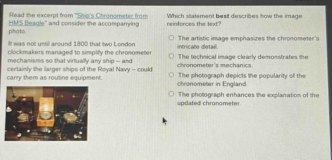 read the excerpt from \ships chronometer from hms beagle\ and consider the accompanying photo. it was not until around 1800 that two london clockmakers managed to simplify the chronometer mechanisms so that virtually any ship - and certainly the larger ships of the royal navy - could carry them as routine equipment. which statement best describes how the image reinforces the text? the artistic image emphasizes the chronometers intricate detail. the technical image clearly demonstrates the chronometers mechanics. the photograph depicts the popularity of the chronometer in england. the photograph enhances the explanation of the updated chronometer.