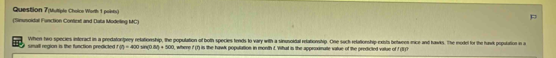 question 7(multiple choice worth 1 points) (sinusoidal function context and data modeling mc) when two species interact in a predator/prey relationship, the population of both species tends to vary with a sinusoidal relationship. one such relationship exists between mice and hawks. the model for the hawk population in a small region is the function predicted f(t)=400 sin(0.8t)+500, where f(t) is the hawk population in month t. what is the approximate value of the predicted value of f(8)?